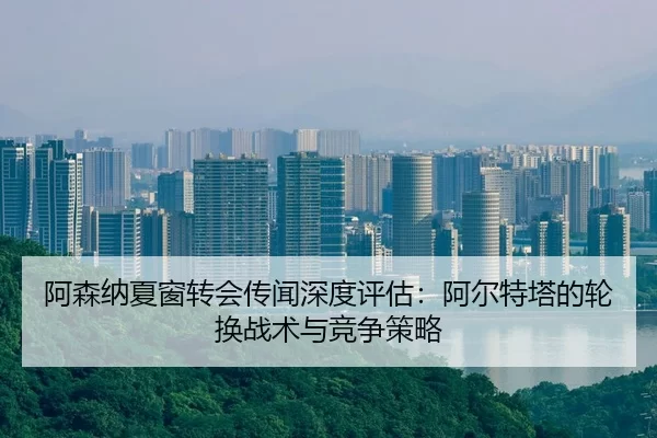 阿森纳夏窗转会传闻深度评估：阿尔特塔的轮换战术与竞争策略